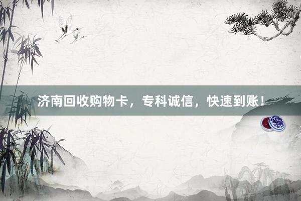 济南回收购物卡，专科诚信，快速到账！
